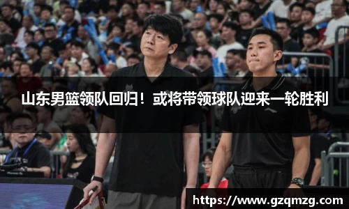 山东男篮领队回归！或将带领球队迎来一轮胜利
