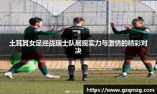 土耳其女足迎战瑞士队展现实力与激情的精彩对决
